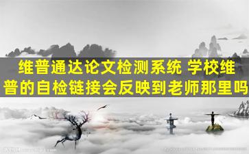 维普通达论文检测系统 学校维普的自检链接会反映到老师那里吗